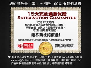您的風險是「零」 ~ 風險 100% 由我們承擔 ★ 如果您不滿意想要退費，只要在 15 天內寄封 e-mail 到服務信箱 [email_address] ，註明姓名、會員編號、退款銀行帳號，我們會將款項直接匯進您的銀行帳號，絕不過問任何原因！ 