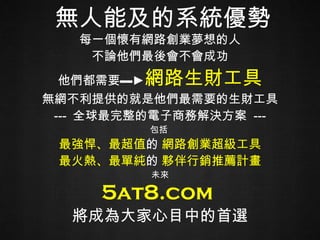 每一個懷有網路創業夢想的人 不論他們最後會不會成功 他們都需要 ▬ ► 網路生財工具 無網不利提供的就是他們最需要的生財工具 ---  全球最完整的電子商務解決方案  --- 包括  最強悍、最超值 的  網路創業超級工具 最火熱、最單純 的  夥伴行銷推薦計畫 未來 5at8.com  將 成為大家心目中的首選 無人能及的系統優勢 