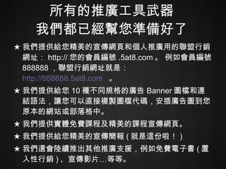 所有的推廣工具武器 我們都已經幫您準備好了 ★ 我們提供給您精美的宣傳網頁和個人推廣用的聯盟行銷網址： http:// 您的會員編號 .5at8.com 。 例如會員編號 888888 ，聯盟行銷網址就是：  http://888888.5at8.com   。 ★ 我們提供給您 10 種不同規格的廣告 Banner 圖檔和連結語法，讓您可以直接複製圖檔代碼，安插廣告圖到您原本的網站或部落格中。 ★ 我們提供實體免費課程及精美的課程宣傳網頁。 ★ 我們提供給您精美的宣傳簡報 ( 就是這份啦！ ) ★ 我們還會陸續推出其他推廣支援，例如免費電子書 ( 置入性行銷 ) 、宣傳影片…等等。 