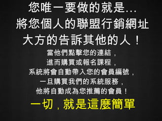 您唯一要做的就是… 將您個人的聯盟行銷網址 大方的告訴其他的人！ 當他們點擊您的連結， 進而購買或報名課程， 系統將會自動帶入您的會員編號， 一旦購買我們的系統服務， 他將自動成為您推薦的會員！ 一切 ， 就是這麼簡單 