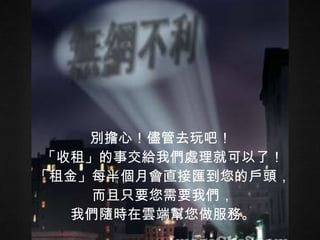 別擔心！儘管去玩吧！  「收租」的事交給我們處理就可以了！ 「租金」每半個月會直接匯到您的戶頭， 而且只要您需要我們， 我們隨時在雲端幫您做服務。 