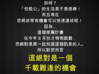 如何？ 「包租公」的生活是不是很棒！ 而且現在 您將非常有機會可以快速達成呢！  因為… 這個推薦計畫 在今年 8 月份才悄悄啟動， 您絕對是第一批知道這個訊息的人。 所以對您而言 這絕對是一個 千載難逢的機會 