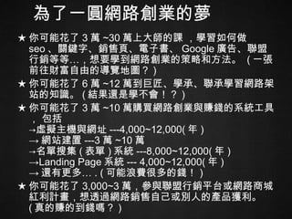 為了一圓網路創業的夢 ★ 你可能花了 3 萬 ~30 萬上大師的課 ，學習如何做 seo 、關鍵字、銷售頁、電子書、 Google 廣告、聯盟行銷等等…，想要學到網路創業的策略和方法。  ( 一張前往財富自由的導覽地圖？ ) ★ 你可能花了 6 萬 ~12 萬到巨匠、學承、聯承學習網路架站的知識。 ( 結果還是學不會！？ ) ★ 你可能花了 3 萬 ~10 萬購買網路創業與賺錢的系統工具， 包括 ->虛擬主機與網址 ---4,000~12,000( 年 ) -> 網站建置 ---3 萬 ~10 萬 ->名單搜集 ( 表單 ) 系統 ---8,000~12,000( 年 ) ->Landing Page 系統 --- 4,000~12,000( 年 ) -> 還有更多… . ( 可能浪費很多的錢！ ) ★ 你可能花了 3,000~3 萬，參與聯盟行銷平台或網路商城紅利計畫，想透過網路銷售自己或別人的產品獲利。 ( 真的賺的到錢嗎？ ) 