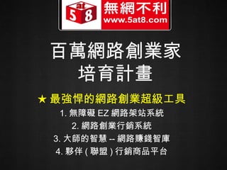百萬網路創業家 培育計畫 ★ 最強悍的網路創業超級工具 1. 無障礙 EZ 網路架站系統 2. 網路創業行銷系統 3. 大師的智慧 -- 網路賺錢智庫 4. 夥伴 ( 聯盟 ) 行銷商品平台 