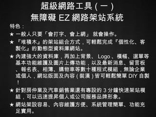 超級網路工具 ( 一 ) 無障礙 EZ 網路架站系統 特色： ★ 一般人只要「會打字、會上網」 就會操作。 ★ 『堆積木』的架站組合方式，可輕鬆完成『個性化、客製化』的動態型資料庫網站。   ★ 內建強大的資料庫，再加上背景、 Logo 、橫幅、選單等基本功能維護及圖片上傳功能，以及最新消息、留言板、報名表、相簿、購物車等數十種程式模組，無論企業或個人，網站版面及內容 ( 裝潢 ) 皆可輕鬆簡單 DIY 自製！ ★ 針對房仲業及汽車銷售業還有專設的 3 分鐘快速架站模組，可以迅速提昇個人或公司服務品牌形象。  ★ 網站架設容易、內容維護方便、系統管理簡單、功能充足實用。 