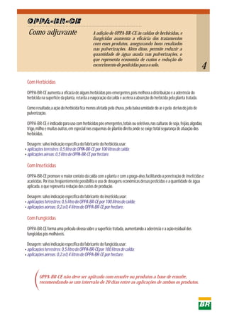 Como adjuvante
OPPA-BR-CE
A adição de OPPA-BR-CE às caldas de herbicidas, e
fungicidas aumenta a eficácia dos tratamentos
com esses produtos, assegurando bons resultados
nas pulverizações. Além disso, permite reduzir a
quantidade de água usada nas pulverizações, o
que representa economia de custos e redução do
escorrimentodepesticidasparaosolo.
Com Herbicidas
Com Inseticidas
Com Fungicidas
OPPA-BR-CEaumenta a eficácia de alguns herbicidas pós-emergentes,pois melhora a distribuição e a aderência do
herbicida na superfície da planta, retarda a evaporação da calda e acelera a absorção do herbicida pela planta tratada.
Como resultado,a ação do herbicida fica menos afetada pela chuva, pela baixa umidade do ar e pela deriva do jato de
pulverização.
OPPA-BR-CEé indicado para uso com herbicidas pós emergentes,totais ou seletivos,nas culturas de soja, feijão, algodão,
trigo,milho e muitas outras,em especial nos esquemas de plantio direto,onde se exige total segurança de atuação dos
herbicidas.
Dosagem: salvo indicação específica do fabricante do herbicida,usar:
OPPA-BR-CEpromove o maior contato da calda com a planta e com a praga-alvo,facilitando a penetração de inseticidas e
acaricidas. Por isso,freqüentemente possibilita o uso de dosagens econômicas dessas pesticidas e a quantidade de água
aplicada, o que representa redução dos custos de produção.
Dosagem: salvo indicação específica do fabricante do inseticida,usar:
OPPA-BR-CEforma uma película oleosa sobre a superfície tratada, aumentando a aderência e a ação residual dos
fungicidas pós molháveis.
Dosagem: salvo indicação específica do fabricante do fungicida,usar:
aplicaçõesterrestres:0,5litrodeOPPA-BR-CEpor100litrosdecalda;
aplicaçõesaéreas:0,5litrodeOPPA-BR-CEporhectare.
aplicaçõesterrestres:0,5litrodeOPPA-BR-CEpor100litrosdecalda;
aplicaçõesaéreas:0,2a0,4litrosdeOPPA-BR-CEporhectare.
aplicaçõesterrestres:0,5litrodeOPPA-BR-CEpor100litrosdecalda;
aplicaçõesaéreas:0,2a0,4litrosdeOPPA-BR-CEporhectare.
OPPA-BR-CE não deve ser aplicado com enxofre ou produtos a base de enxofre,
recomendando-se um intervalo de 20 dias entre as aplicações de ambos os produtos.
4
 