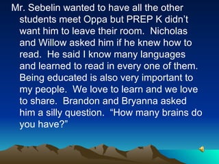 Mr. Sebelin wanted to have all the other students meet Oppa but PREP K didn’t want him to leave their room.  Nicholas and Willow asked him if he knew how to read.  He said I know many languages and learned to read in every one of them.  Being educated is also very important to my people.  We love to learn and we love to share.  Brandon and Bryanna asked him a silly question.  “How many brains do you have?” 