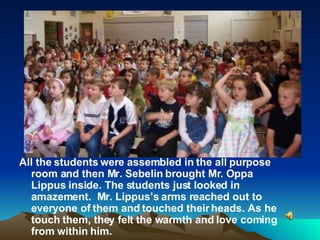 All the students were assembled in the all purpose room and then Mr. Sebelin brought Mr. Oppa Lippus inside. The students just looked in amazement.  Mr. Lippus’s arms reached out to everyone of them and touched their heads. As he touch them, they felt the warmth and love coming from within him.  