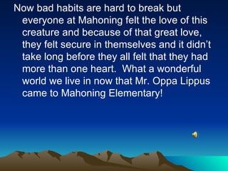 Now bad habits are hard to break but everyone at Mahoning felt the love of this creature and because of that great love, they felt secure in themselves and it didn’t take long before they all felt that they had more than one heart.  What a wonderful  world we live in now that Mr. Oppa Lippus came to Mahoning Elementary! 