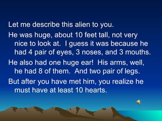 Let me describe this alien to you. He was huge, about 10 feet tall, not very nice to look at.  I guess it was because he had 4 pair of eyes, 3 noses, and 3 mouths. He also had one huge ear!  His arms, well, he had 8 of them.  And two pair of legs. But after you have met him, you realize he must have at least 10 hearts. 