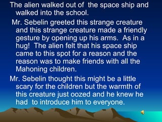The alien walked out of  the space ship and walked into the school.  Mr. Sebelin greeted this strange creature and this strange creature made a friendly gesture by opening up his arms.  As in a hug!  The alien felt that his space ship came to this spot for a reason and the reason was to make friends with all the Mahoning children. Mr. Sebelin thought this might be a little scary for the children but the warmth of this creature just oozed and he knew he had  to introduce him to everyone. 
