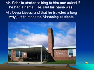 Mr. Sebelin started talking to him and asked if he had a name.  He said his name was Mr. Oppa Lippus and that he traveled a long way just to meet the Mahoning students. 