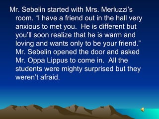 Mr. Sebelin started with Mrs. Merluzzi’s room. “I have a friend out in the hall very anxious to met you.  He is different but you’ll soon realize that he is warm and loving and wants only to be your friend.”  Mr. Sebelin opened the door and asked Mr. Oppa Lippus to come in.  All the students were mighty surprised but they weren’t afraid.  