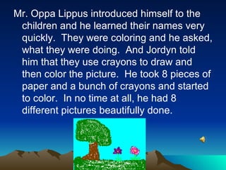 Mr. Oppa Lippus introduced himself to the children and he learned their names very quickly.  They were coloring and he asked, what they were doing.  And Jordyn told him that they use crayons to draw and then color the picture.  He took 8 pieces of paper and a bunch of crayons and started to color.  In no time at all, he had 8 different pictures beautifully done. 