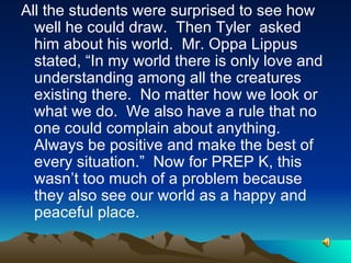 All the students were surprised to see how well he could draw.  Then Tyler  asked him about his world.  Mr. Oppa Lippus stated, “In my world there is only love and understanding among all the creatures existing there.  No matter how we look or what we do.  We also have a rule that no one could complain about anything.  Always be positive and make the best of every situation.”  Now for PREP K, this wasn’t too much of a problem because they also see our world as a happy and peaceful place. 