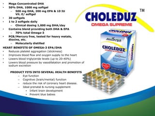 • Mega Concentrated DHA 
• 50% DHA, 1000 mg softgel 
– 500 mg DHA, 200 mg EPA & 10 IU 
Vit. E/ softgel 
• 30 softgels 
• 1 to 2 softgels daily 
– Clinical dosing 1,000 mg DHA/day 
• Contains blend providing both DHA & EPA 
– 70% total Omega-3 
• PCB/Mercury free, tested for heavy metals, 
dioxins, etc. 
– Molecularly distilled 
HEART BENEFITS OF OMEGA-3 EPA/DHA 
• Reduces platelet aggregation (stickiness) 
• Improves blood flow and oxygen supply to the heart 
• Lowers blood triglyceride levels (up to 20-40%) 
• Lowers blood pressure by vasodilatation and promotion of 
sodium excretion 
PRODUCT FITS INTO SEVERAL HEALTH BENEFITS 
– Eye function 
– Cognitive (brain/mental) function 
– reduce the risk of coronary heart disease. 
– Ideal prenatal & nursing supplement 
• Infant brain development 
• Prevent blue babies 
 