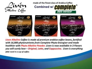 made of the finest class of Arabica Coffee Beans. 
Combined w/ 
Liven Alkaline Coffee is made of premium arabica coffee beans, fortified 
with 16,000 phytonutrients from Complete Phyto-Energizer and made 
healthier with Phyto-Alkaline Powder. Liven is now available in 3 Flavors 
you will surely love – Original, Latte, and Cappuccino. Liven is everything 
you need in a cup of coffee. 
 