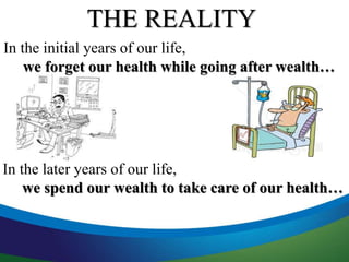THE REALITY 
In the initial years of our life, 
we forget our health while going after wealth… 
In the later years of our life, 
we spend our wealth to take care of our health… 
 