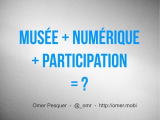 Musée + Numérique
+ Participation 
= ?
Omer Pesquer - @_omr - http://omer.mobi
 