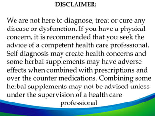 DISCLAIMER:

We are not here to diagnose, treat or cure any
disease or dysfunction. If you have a physical
concern, it is recommended that you seek the
advice of a competent health care professional.
Self diagnosis may create health concerns and
some herbal supplements may have adverse
effects when combined with prescriptions and
over the counter medications. Combining some
herbal supplements may not be advised unless
under the supervision of a health care
                   professional
 