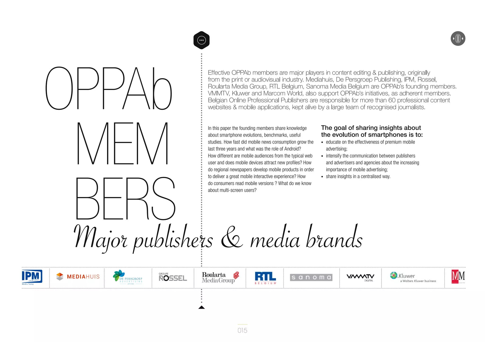 OPPAb
mem
bers & media brands
Major publishers

Effective OPPAb members are major players in content editing & publishing, originally
from the print or audiovisual industry. Mediahuis, De Persgroep Publishing, IPM, Rossel,
Roularta Media Group, RTL Belgium, Sanoma Media Belgium are OPPAb’s founding members.
VMMTV, Kluwer and Marcom World, also support OPPAb’s initiatives, as adherent members.
Belgian Online Professional Publishers are responsible for more than 60 professional content
websites & mobile applications, kept alive by a large team of recognised journalists.
In this paper the founding members share knowledge
about smartphone evolutions, benchmarks, useful
studies. How fast did mobile news consumption grow the
last three years and what was the role of Android?
How different are mobile audiences from the typical web
user and does mobile devices attract new profiles? How
do regional newspapers develop mobile products in order
to deliver a great mobile interactive experience? How
do consumers read mobile versions ? What do we know
about multi-screen users?

015

The goal of sharing insights about
the evolution of smartphones is to:
•	
•	

•	

educate on the effectiveness of premium mobile
advertising;
intensify the communication between publishers
and advertisers and agencies about the increasing
importance of mobile advertising;
share insights in a centralised way.

 