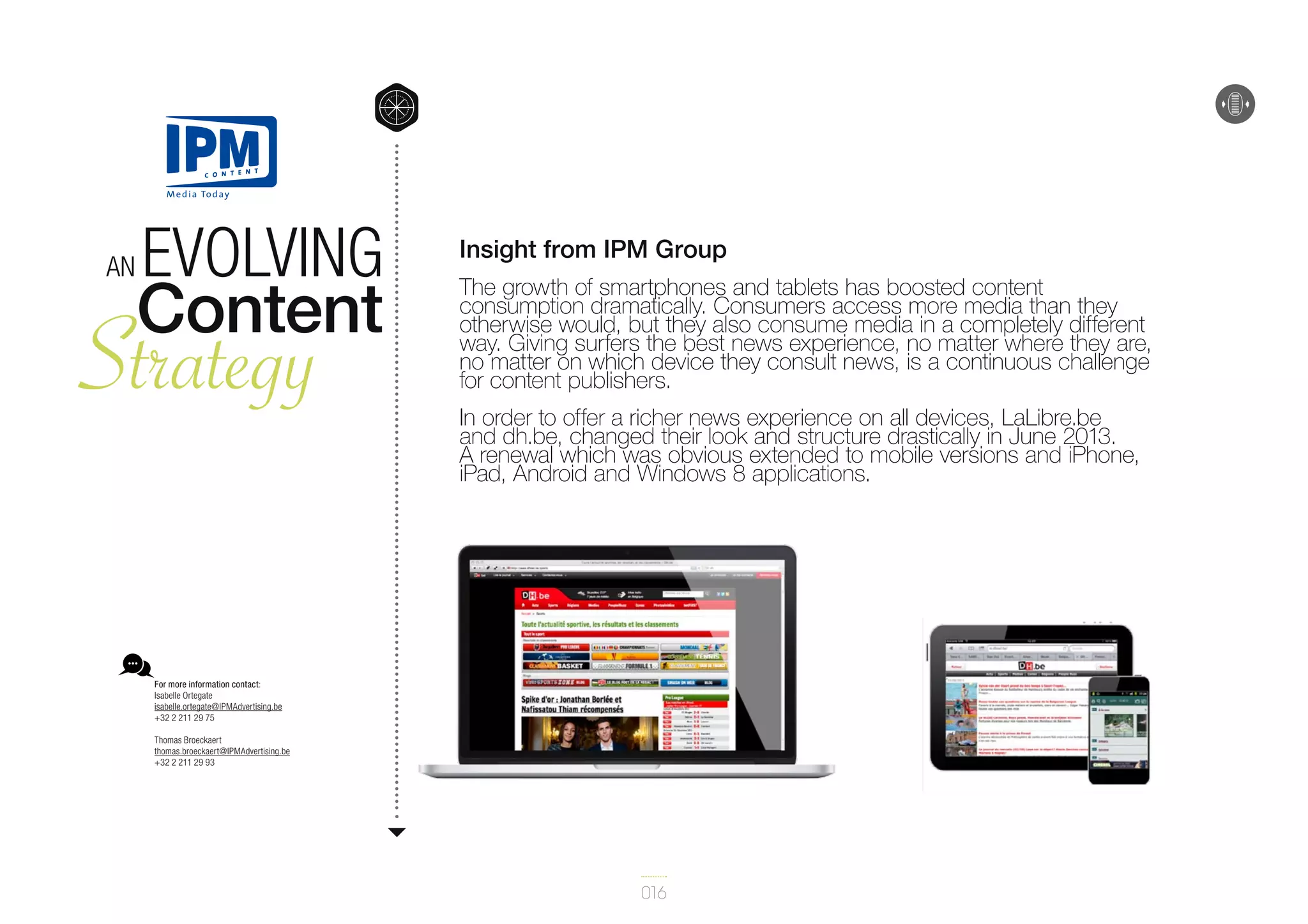 An

Evolving
Content

Strategy

Insight from IPM Group
The growth of smartphones and tablets has boosted content
consumption dramatically. Consumers access more media than they
otherwise would, but they also consume media in a completely different
way. Giving surfers the best news experience, no matter where they are,
no matter on which device they consult news, is a continuous challenge
for content publishers.
In order to offer a richer news experience on all devices, LaLibre.be
and dh.be, changed their look and structure drastically in June 2013.
A renewal which was obvious extended to mobile versions and iPhone,
iPad, Android and Windows 8 applications.

For more information contact:
Isabelle Ortegate
isabelle.ortegate@IPMAdvertising.be
+32 2 211 29 75
Thomas Broeckaert
thomas.broeckaert@IPMAdvertising.be
+32 2 211 29 93

016

 