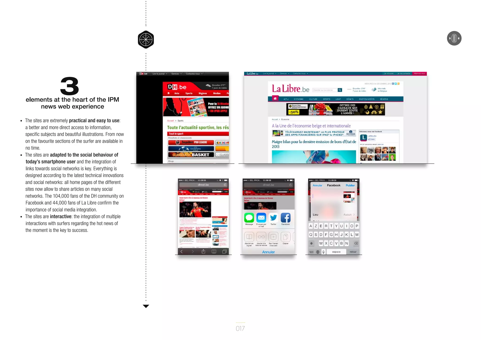3

elements at the heart of the IPM
news web experience
•	

•	

•	

The sites are extremely practical and easy to use:
a better and more direct access to information,
specific subjects and beautiful illustrations. From now
on the favourite sections of the surfer are available in
no time.
The sites are adapted to the social behaviour of
today’s smartphone user and the integration of
links towards social networks is key. Everything is
designed according to the latest technical innovations
and social networks: all home pages of the different
sites now allow to share articles on many social
networks. The 104,000 fans of the DH community on
Facebook and 44,000 fans of La Libre confirm the
importance of social media integration.
The sites are interactive: the integration of multiple
interactions with surfers regarding the hot news of
the moment is the key to success.

017

 