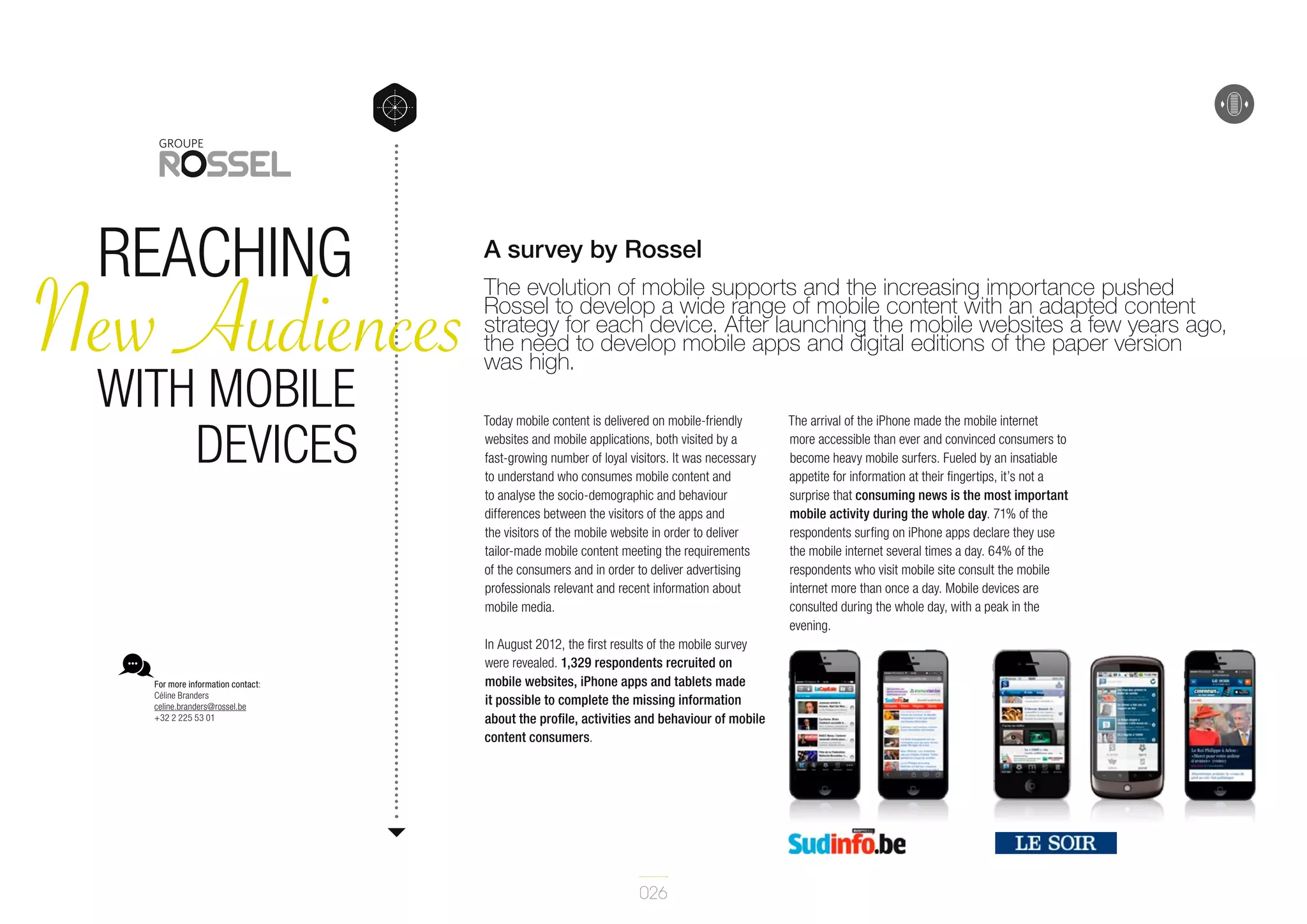 reaching

New Audiences
with mobile
devices

For more information contact:
Céline Branders
celine.branders@rossel.be
+32 2 225 53 01

A survey by Rossel
The evolution of mobile supports and the increasing importance pushed
Rossel to develop a wide range of mobile content with an adapted content
strategy for each device. After launching the mobile websites a few years ago,
the need to develop mobile apps and digital editions of the paper version
was high.
Today mobile content is delivered on mobile-friendly
websites and mobile applications, both visited by a
fast-growing number of loyal visitors. It was necessary
to understand who consumes mobile content and
to analyse the socio-demographic and behaviour
differences between the visitors of the apps and
the visitors of the mobile website in order to deliver
tailor-made mobile content meeting the requirements
of the consumers and in order to deliver advertising
professionals relevant and recent information about
mobile media.
In August 2012, the first results of the mobile survey
were revealed. 1,329 respondents recruited on
mobile websites, iPhone apps and tablets made
it possible to complete the missing information
about the profile, activities and behaviour of mobile
content consumers.

026

The arrival of the iPhone made the mobile internet
more accessible than ever and convinced consumers to
become heavy mobile surfers. Fueled by an insatiable
appetite for information at their fingertips, it’s not a
surprise that consuming news is the most important
mobile activity during the whole day. 71% of the
respondents surfing on iPhone apps declare they use
the mobile internet several times a day. 64% of the
respondents who visit mobile site consult the mobile
internet more than once a day. Mobile devices are
consulted during the whole day, with a peak in the
evening.

 