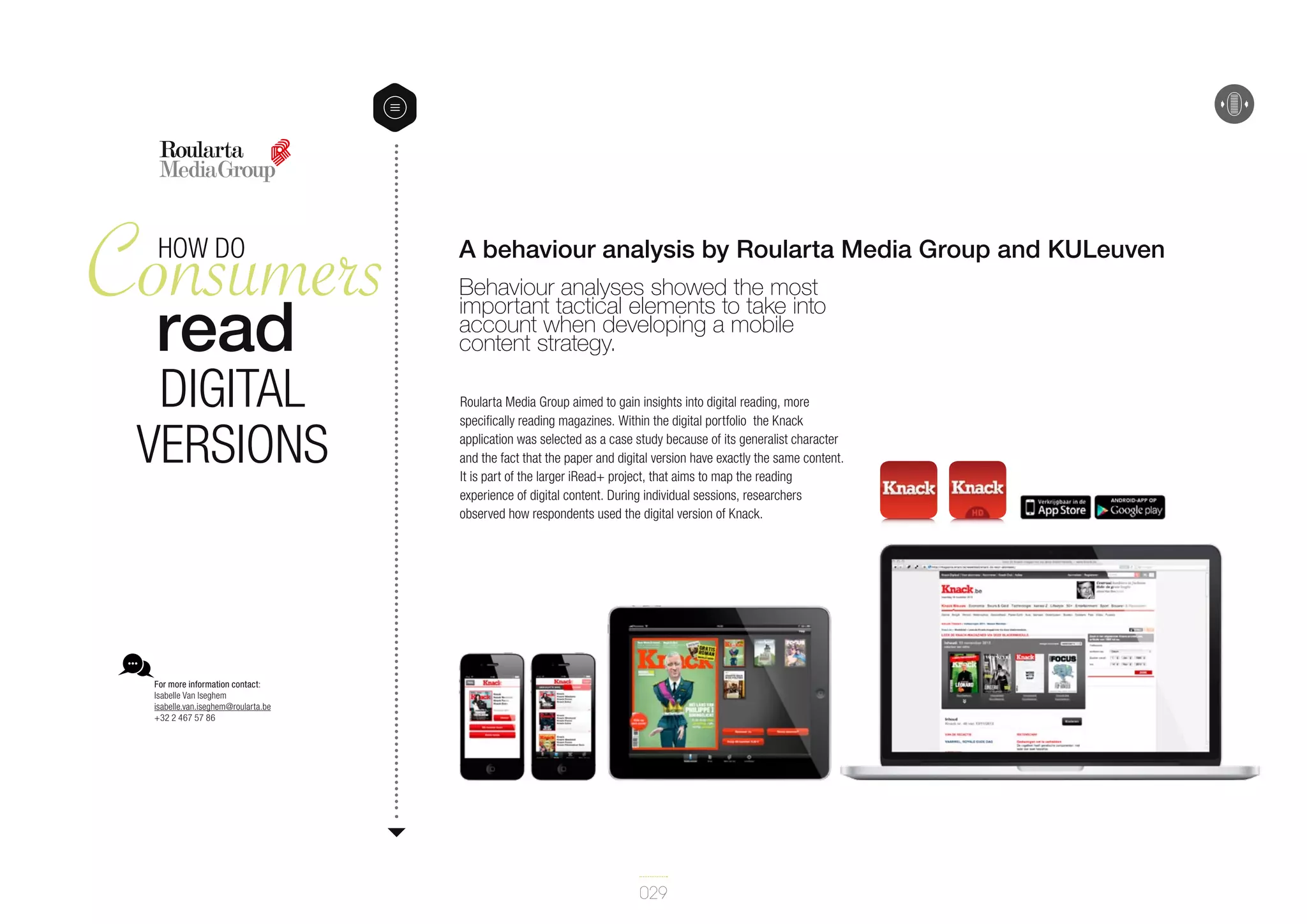 Consumers
read
HOW DO

digital
versions

A behaviour analysis by Roularta Media Group and KULeuven
Behaviour analyses showed the most
important tactical elements to take into
account when developing a mobile
content strategy.
Roularta Media Group aimed to gain insights into digital reading, more
specifically reading magazines. Within the digital portfolio the Knack
application was selected as a case study because of its generalist character
and the fact that the paper and digital version have exactly the same content.
It is part of the larger iRead+ project, that aims to map the reading
experience of digital content. During individual sessions, researchers
observed how respondents used the digital version of Knack.

For more information contact:
Isabelle Van Iseghem
isabelle.van.iseghem@roularta.be
+32 2 467 57 86

029

 