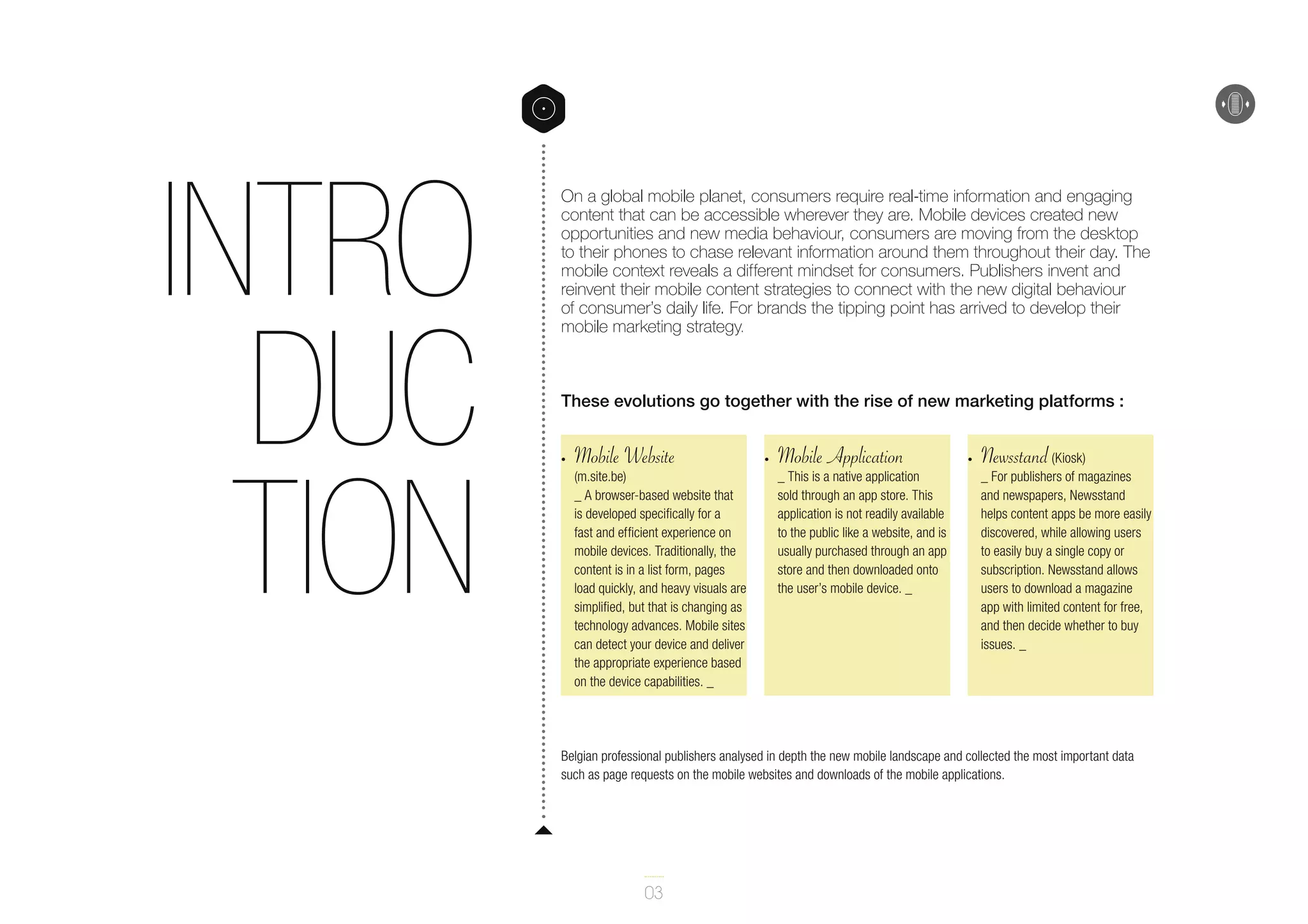 Intro
duc
tion

On a global mobile planet, consumers require real-time information and engaging
content that can be accessible wherever they are. Mobile devices created new
opportunities and new media behaviour, consumers are moving from the desktop
to their phones to chase relevant information around them throughout their day. The
mobile context reveals a different mindset for consumers. Publishers invent and
reinvent their mobile content strategies to connect with the new digital behaviour
of consumer’s daily life. For brands the tipping point has arrived to develop their
mobile marketing strategy.

These evolutions go together with the rise of new marketing platforms :
•	

Mobile Website

(m.site.be)
_ A browser-based website that
is developed specifically for a
fast and efficient experience on
mobile devices. Traditionally, the
content is in a list form, pages
load quickly, and heavy visuals are
simplified, but that is changing as
technology advances. Mobile sites
can detect your device and deliver
the appropriate experience based
on the device capabilities. _

•	

Mobile Application

_ This is a native application
sold through an app store. This
application is not readily available
to the public like a website, and is
usually purchased through an app
store and then downloaded onto
the user’s mobile device. _

•	

Newsstand

(Kiosk)
_ For publishers of magazines
and newspapers, Newsstand
helps content apps be more easily
discovered, while allowing users
to easily buy a single copy or
subscription. Newsstand allows
users to download a magazine
app with limited content for free,
and then decide whether to buy
issues. _

Belgian professional publishers analysed in depth the new mobile landscape and collected the most important data
such as page requests on the mobile websites and downloads of the mobile applications.

03

 