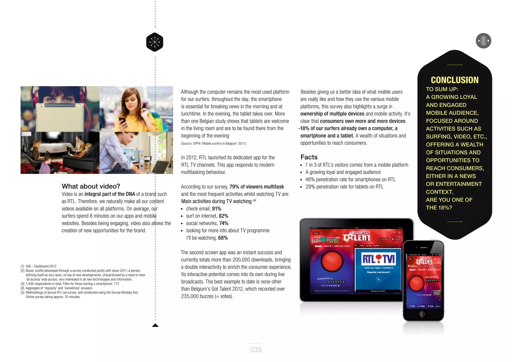 Conclusion
Although the computer remains the most used platform
for our surfers, throughout the day, the smartphone
is essential for breaking news in the morning and at
lunchtime. In the evening, the tablet takes over. More
than one Belgian study shows that tablets are welcome
in the living room and are to be found there from the
beginning of the evening
(Source: OPPA ’Mobile surfers in Belgium’ 2011).

In 2012, RTL launched its dedicated app for the
RTL TV channels. This app responds to modern
multitasking behaviour.

Besides giving us a better idea of what mobile users
are really like and how they use the various mobile
platforms, this survey also highlights a surge in
ownership of multiple devices and mobile activity. It’s
clear that consumers own more and more devices
-18% of our surfers already own a computer, a
smartphone and a tablet. A wealth of situations and
opportunities to reach consumers.

Facts
•	
•	
•	

What about video?
Video is an integral part of the DNA of a brand such
as RTL. Therefore, we naturally make all our content
videos available on all platforms. On average, our
surfers spend 8 minutes on our apps and mobile
websites. Besides being engaging, video also allows the
creation of new opportunities for the brand.

[1]	 IAB – Dashboard 2012
[2]	Boost: profile developed through a survey conducted jointly with Ipsos 2011; a person
defining itself as very open, on top of new developments, characterised by a need to have
‘all access’ web access, very interested in all new technologies and information.
[3]	 1,930 respondents in total, Filter for those owning a smartphone: 713
[4]	 Aggregate of ‘regularly’ and ‘sometimes’ answers
[5]	 Methodology of annual RTL.be survey: poll conducted using the Survey Monkey tool.
Online survey taking approx. 10 minutes.

According to our survey, 79% of viewers multitask
and the most frequent activities whilst watching TV are:
Main activities during TV watching (4)
•	 check email, 91%
•	 surf on internet, 82%
•	 social networks, 74%
•	 looking for more info about TV programme
I’ll be watching, 68%
The second screen app was an instant success and
currently totals more than 200,000 downloads, bringing
a double interactivity to enrich the consumer experience.
Its interactive potential comes into its own during live
broadcasts. The best example to date is none other
than Belgium’s Got Talent 2012, which recorded over
235,000 buzzes (= votes).

033

•	

1 in 3 of RTL’s visitors comes from a mobile platform
A growing loyal and engaged audience
46% penetration rate for smartphones on RTL
29% penetration rate for tablets on RTL

To sum up:
a growing loyal
and engaged
mobile audience,
focused around
activities such as
surfing, video, etc.,
offering a wealth
of situations and
opportunities to
reach consumers,
either in a news
or entertainment
context.
Are you one of
the 18%?

 