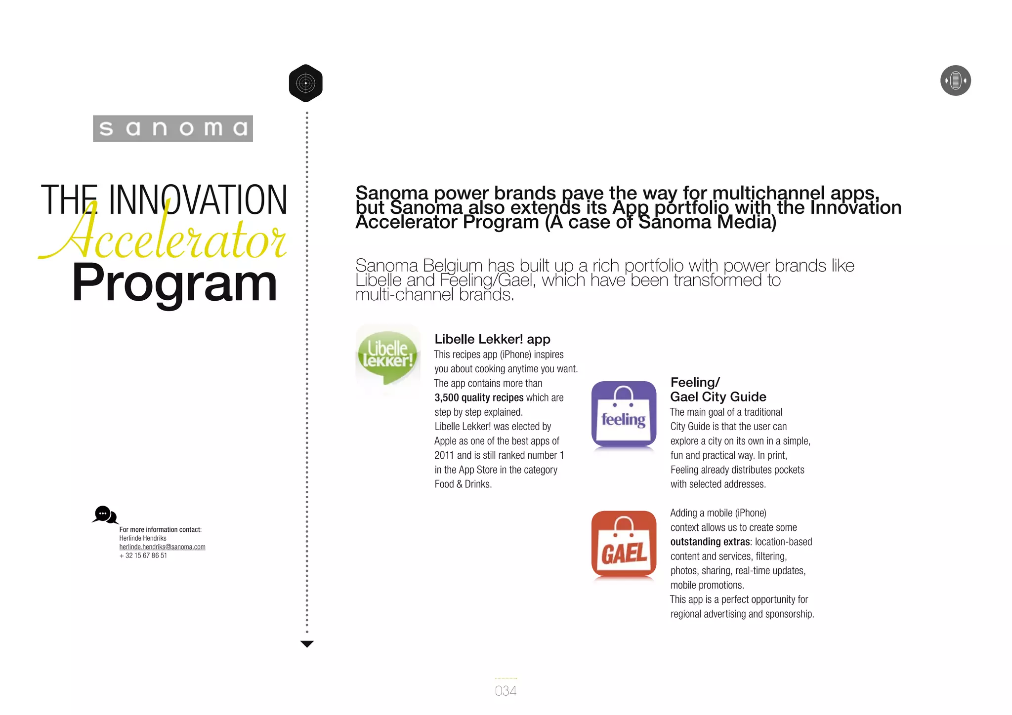 Accelerator
Program
The Innovation

Sanoma power brands pave the way for multichannel apps,
but Sanoma also extends its App portfolio with the Innovation
Accelerator Program (A case of Sanoma Media)
Sanoma Belgium has built up a rich portfolio with power brands like
Libelle and Feeling/Gael, which have been transformed to
multi-channel brands.
Libelle Lekker! app
This recipes app (iPhone) inspires
you about cooking anytime you want.
The app contains more than
3,500 quality recipes which are
step by step explained.
Libelle Lekker! was elected by
Apple as one of the best apps of
2011 and is still ranked number 1
in the App Store in the category
Food & Drinks.

Feeling/
Gael City Guide
The main goal of a traditional
City Guide is that the user can
explore a city on its own in a simple,
fun and practical way. In print,
Feeling already distributes pockets
with selected addresses.
Adding a mobile (iPhone)
context allows us to create some
outstanding extras: location-based
content and services, filtering,
photos, sharing, real-time updates,
mobile promotions.
This app is a perfect opportunity for
regional advertising and sponsorship.

For more information contact:
Herlinde Hendriks
herlinde.hendriks@sanoma.com
+ 32 15 67 86 51

034

 