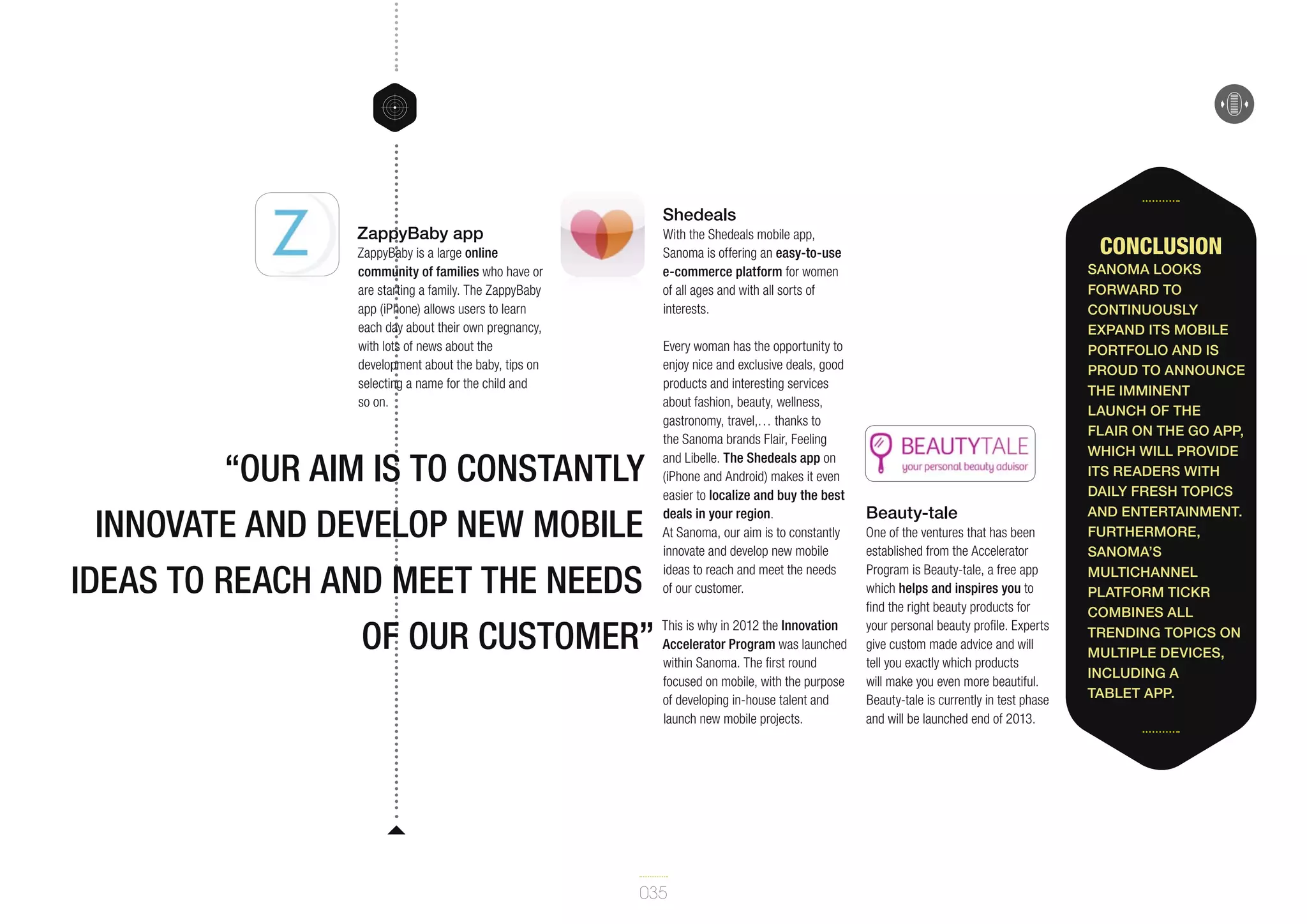 Shedeals

ZappyBaby app

With the Shedeals mobile app,
Sanoma is offering an easy-to-use
e-commerce platform for women
of all ages and with all sorts of
interests.

ZappyBaby is a large online
community of families who have or
are starting a family. The ZappyBaby
app (iPhone) allows users to learn
each day about their own pregnancy,
with lots of news about the
development about the baby, tips on
selecting a name for the child and
so on.

“our aim is to constantly
innovate and develop new mobile
ideas to reach and meet the needs
of our customer”

Every woman has the opportunity to
enjoy nice and exclusive deals, good
products and interesting services
about fashion, beauty, wellness,
gastronomy, travel,… thanks to
the Sanoma brands Flair, Feeling
and Libelle. The Shedeals app on
(iPhone and Android) makes it even
easier to localize and buy the best
deals in your region.
At Sanoma, our aim is to constantly
innovate and develop new mobile
ideas to reach and meet the needs
of our customer.
This is why in 2012 the Innovation
Accelerator Program was launched
within Sanoma. The first round
focused on mobile, with the purpose
of developing in-house talent and
launch new mobile projects.

035

Conclusion

Beauty-tale
One of the ventures that has been
established from the Accelerator
Program is Beauty-tale, a free app
which helps and inspires you to
find the right beauty products for
your personal beauty profile. Experts
give custom made advice and will
tell you exactly which products
will make you even more beautiful.
Beauty-tale is currently in test phase
and will be launched end of 2013.

Sanoma looks
forward to
continuously
expand its mobile
portfolio and is
proud to announce
the imminent
launch of the
Flair On the go app,
which will provide
its readers with
daily fresh topics
and entertainment.
Furthermore,
Sanoma’s
multichannel
platform tickr
combines all
trending topics on
multiple devices,
including a
tablet app.

 