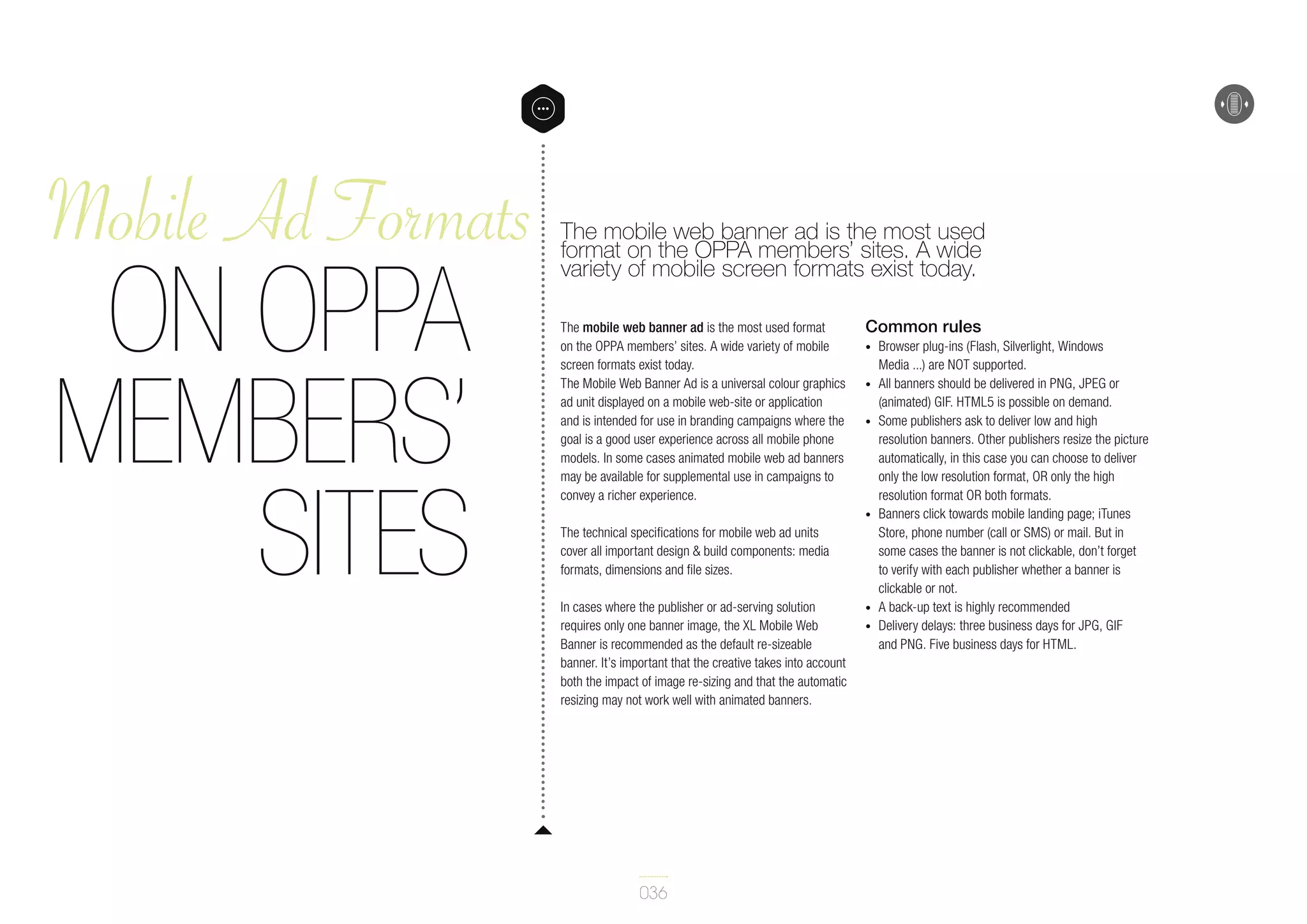 Mobile Ad Formats

on OPPA
Members’
sites

The mobile web banner ad is the most used
format on the OPPA members’ sites. A wide
variety of mobile screen formats exist today.
The mobile web banner ad is the most used format
on the OPPA members’ sites. A wide variety of mobile
screen formats exist today.
The Mobile Web Banner Ad is a universal colour graphics
ad unit displayed on a mobile web-site or application
and is intended for use in branding campaigns where the
goal is a good user experience across all mobile phone
models. In some cases animated mobile web ad banners
may be available for supplemental use in campaigns to
convey a richer experience.

Common rules
•	
•	
•	

•	

The technical specifications for mobile web ad units
cover all important design & build components: media
formats, dimensions and file sizes.
In cases where the publisher or ad-serving solution
requires only one banner image, the XL Mobile Web
Banner is recommended as the default re-sizeable
banner. It’s important that the creative takes into account
both the impact of image re-sizing and that the automatic
resizing may not work well with animated banners.

036

•	
•	

Browser plug-ins (Flash, Silverlight, Windows
Media ...) are NOT supported.
All banners should be delivered in PNG, JPEG or
(animated) GIF. HTML5 is possible on demand.
Some publishers ask to deliver low and high
resolution banners. Other publishers resize the picture
automatically, in this case you can choose to deliver
only the low resolution format, OR only the high
resolution format OR both formats.
Banners click towards mobile landing page; iTunes
Store, phone number (call or SMS) or mail. But in
some cases the banner is not clickable, don’t forget
to verify with each publisher whether a banner is
clickable or not.
A back-up text is highly recommended
Delivery delays: three business days for JPG, GIF
and PNG. Five business days for HTML.

 