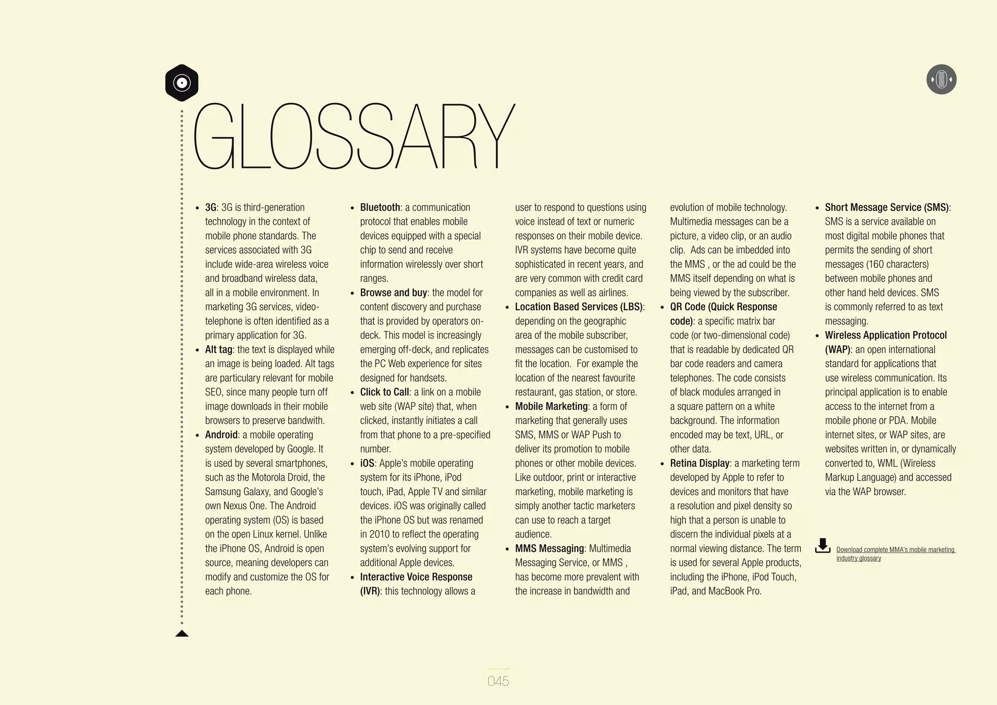 GLOSSARY
•	

•	

•	

3G: 3G is third-generation
technology in the context of
mobile phone standards. The
services associated with 3G
include wide-area wireless voice
and broadband wireless data,
all in a mobile environment. In
marketing 3G services, videotelephone is often identified as a
primary application for 3G.
Alt tag: the text is displayed while
an image is being loaded. Alt tags
are particulary relevant for mobile
SEO, since many people turn off
image downloads in their mobile
browsers to preserve bandwith.
Android: a mobile operating
system developed by Google. It
is used by several smartphones,
such as the Motorola Droid, the
Samsung Galaxy, and Google’s
own Nexus One. The Android
operating system (OS) is based
on the open Linux kernel. Unlike
the iPhone OS, Android is open
source, meaning developers can
modify and customize the OS for
each phone.

•	

•	

•	

•	

•	

Bluetooth: a communication
protocol that enables mobile
devices equipped with a special
chip to send and receive
information wirelessly over short
ranges.
Browse and buy: the model for
content discovery and purchase
that is provided by operators ondeck. This model is increasingly
emerging off-deck, and replicates
the PC Web experience for sites
designed for handsets.
Click to Call: a link on a mobile
web site (WAP site) that, when
clicked, instantly initiates a call
from that phone to a pre-specified
number.
iOS: Apple’s mobile operating
system for its iPhone, iPod
touch, iPad, Apple TV and similar
devices. iOS was originally called
the iPhone OS but was renamed
in 2010 to reflect the operating
system’s evolving support for
additional Apple devices.
Interactive Voice Response
(IVR): this technology allows a

•	

•	

•	

045

user to respond to questions using
voice instead of text or numeric
responses on their mobile device.
IVR systems have become quite
sophisticated in recent years, and
are very common with credit card
companies as well as airlines.
Location Based Services (LBS):
depending on the geographic
area of the mobile subscriber,
messages can be customised to
fit the location. For example the
location of the nearest favourite
restaurant, gas station, or store.
Mobile Marketing: a form of
marketing that generally uses
SMS, MMS or WAP Push to
deliver its promotion to mobile
phones or other mobile devices.
Like outdoor, print or interactive
marketing, mobile marketing is
simply another tactic marketers
can use to reach a target
audience.
MMS Messaging: Multimedia
Messaging Service, or MMS ,
has become more prevalent with
the increase in bandwidth and

•	

•	

evolution of mobile technology.
Multimedia messages can be a
picture, a video clip, or an audio
clip. Ads can be imbedded into
the MMS , or the ad could be the
MMS itself depending on what is
being viewed by the subscriber.
QR Code (Quick Response
code): a specific matrix bar
code (or two-dimensional code)
that is readable by dedicated QR
bar code readers and camera
telephones. The code consists
of black modules arranged in
a square pattern on a white
background. The information
encoded may be text, URL, or
other data.
Retina Display: a marketing term
developed by Apple to refer to
devices and monitors that have
a resolution and pixel density so
high that a person is unable to
discern the individual pixels at a
normal viewing distance. The term
is used for several Apple products,
including the iPhone, iPod Touch,
iPad, and MacBook Pro.

•	

•	

Short Message Service (SMS):
SMS is a service available on
most digital mobile phones that
permits the sending of short
messages (160 characters)
between mobile phones and
other hand held devices. SMS
is commonly referred to as text
messaging.
Wireless Application Protocol
(WAP): an open international
standard for applications that
use wireless communication. Its
principal application is to enable
access to the internet from a
mobile phone or PDA. Mobile
internet sites, or WAP sites, are
websites written in, or dynamically
converted to, WML (Wireless
Markup Language) and accessed
via the WAP browser.

Download complete MMA’s mobile marketing
industry glossary

 