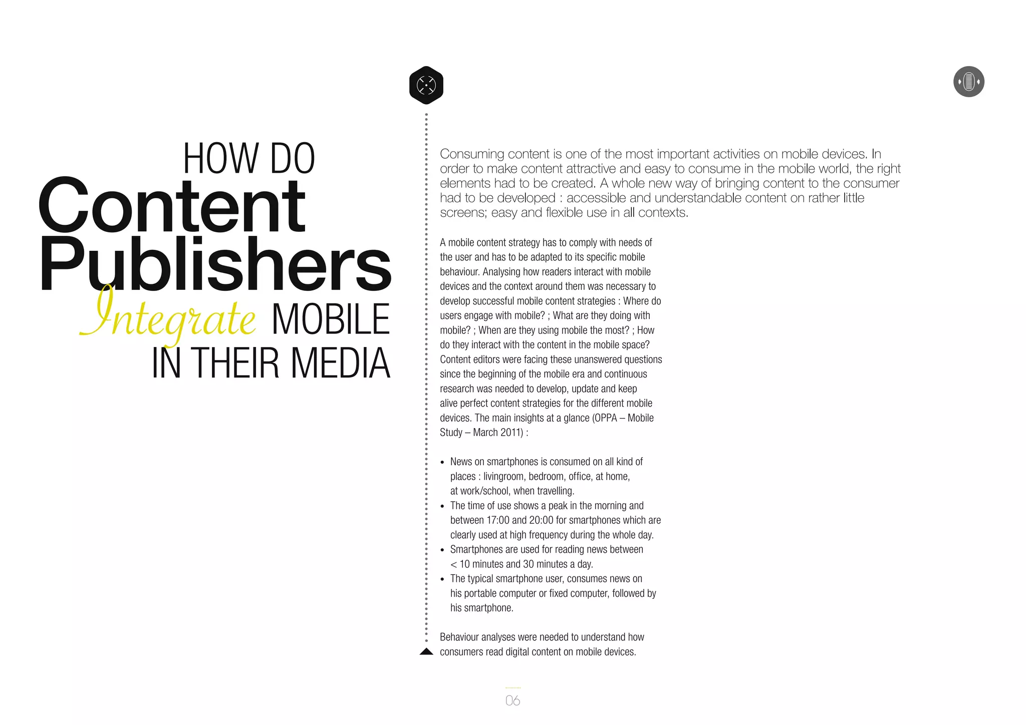 How do

Content
Publishers
Integrate Mobile
in their Media

Consuming content is one of the most important activities on mobile devices. In
order to make content attractive and easy to consume in the mobile world, the right
elements had to be created. A whole new way of bringing content to the consumer
had to be developed : accessible and understandable content on rather little
screens; easy and flexible use in all contexts.
A mobile content strategy has to comply with needs of
the user and has to be adapted to its specific mobile
behaviour. Analysing how readers interact with mobile
devices and the context around them was necessary to
develop successful mobile content strategies : Where do
users engage with mobile? ; What are they doing with
mobile? ; When are they using mobile the most? ; How
do they interact with the content in the mobile space?
Content editors were facing these unanswered questions
since the beginning of the mobile era and continuous
research was needed to develop, update and keep
alive perfect content strategies for the different mobile
devices. The main insights at a glance (OPPA – Mobile
Study – March 2011) :
•	

•	

•	
•	

News on smartphones is consumed on all kind of
places : livingroom, bedroom, office, at home,
at work/school, when travelling.
The time of use shows a peak in the morning and
between 17:00 and 20:00 for smartphones which are
clearly used at high frequency during the whole day.
Smartphones are used for reading news between
< 10 minutes and 30 minutes a day.
The typical smartphone user, consumes news on
his portable computer or fixed computer, followed by
his smartphone.

Behaviour analyses were needed to understand how
consumers read digital content on mobile devices.

06

 