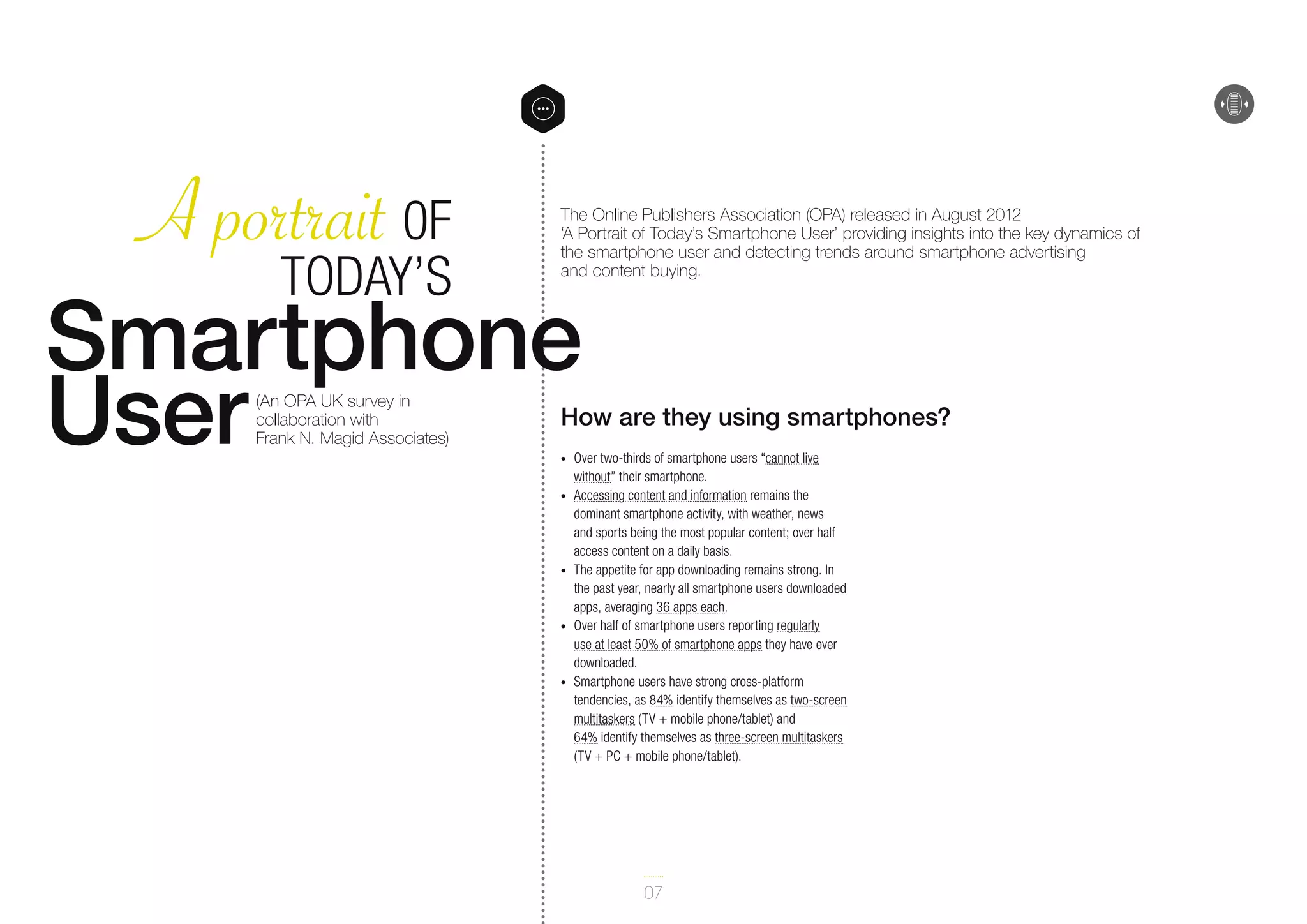A portrait 0F
Today’s
Smartphone
User

The Online Publishers Association (OPA) released in August 2012
‘A Portrait of Today’s Smartphone User’ providing insights into the key dynamics of
the smartphone user and detecting trends around smartphone advertising
and content buying.

(An OPA UK survey in
collaboration with
Frank N. Magid Associates)

How are they using smartphones?

•	
•	

•	

•	

•	

Over two-thirds of smartphone users “cannot live
without” their smartphone.
Accessing content and information remains the
dominant smartphone activity, with weather, news
and sports being the most popular content; over half
access content on a daily basis.
The appetite for app downloading remains strong. In
the past year, nearly all smartphone users downloaded
apps, averaging 36 apps each.
Over half of smartphone users reporting regularly
use at least 50% of smartphone apps they have ever
downloaded.
Smartphone users have strong cross-platform
tendencies, as 84% identify themselves as two-screen
multitaskers (TV + mobile phone/tablet) and
64% identify themselves as three-screen multitaskers
(TV + PC + mobile phone/tablet).

07

 