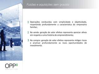 Operações	
   conduzidas	
   com	
   simplicidade	
   e	
   objeWvidade,	
  
respeitando	
   profundamente	
   a	
   caracterísWca	
   do	
   empresário	
  
familiar;	
  
	
  
Na	
  venda:	
  geração	
  de	
  valor	
  efeWvo	
  representa	
  apreciar	
  aWvos	
  
em	
  respeito	
  a	
  uma	
  história	
  de	
  empreendimento;	
  
	
  
Na	
  compra:	
  geração	
  de	
  valor	
  efeWvo	
  representa	
  miWgar	
  riscos	
  
e	
   analisar	
   profundamente	
   as	
   reais	
   oportunidades	
   de	
  
invesWmento.	
  
 