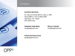 Adeodato	
  Volpi	
  Ne-o	
  
avn@oppbrasil.com	
  
	
  
	
  
Patricia	
  Perinazzo	
  Costa	
  
ppc@oppbrasil.com	
  
	
  
	
  
Escritório	
  São	
  Paulo:	
  
Av.	
  Eng.	
  Luís	
  Carlos	
  Berrini,	
  105,	
  cj.	
  1305	
  
Thera	
  Oﬃce	
  |	
  +55.11.4302-­‐3340	
  
São	
  Paulo	
  -­‐	
  SP	
  –	
  Brasil	
  
CEP:	
  04571-­‐011	
  
Marcus	
  Tsukuda	
  
mvt@oppbrasil.com	
  
	
  
	
  	
  
	
  
 