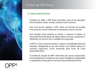 Fundada	
   em	
   2009,	
   a	
   OPP	
   Brasil	
   consolidou	
   mais	
   de	
   50	
   operações	
  
entre	
  valuaWon,	
  fusões,	
  vendas,	
  compras	
  e	
  joint-­‐ventures.	
  
	
  
Com	
   uma	
   diretriz	
   objeWva,	
   a	
   OPP.	
   adota	
   um	
   formato	
   de	
   atuação	
  
mais	
  acessível,	
  menos	
  tradicional	
  e	
  marcado	
  por	
  não	
  ter	
  amarras.	
  
	
  
Com	
   atuação	
   muito	
   próxima	
   ao	
   cliente,	
   a	
   empresa	
   se	
   dedica	
   ao	
  
desenvolvimento	
  de	
  planos	
  de	
  saída	
  criaWvos,	
  técnicos,	
  exequíveis	
  e,	
  
sobretudo,	
  em	
  comum	
  com	
  a	
  realidade	
  da	
  corporação.	
  
	
  
A	
  OPP	
  é	
  a	
  única	
  empresa	
  brasileira	
  a	
  adotar	
  a	
  metodologia	
  BvX	
  para	
  
valuaWon,	
  disWnguindo-­‐se	
  por	
  não	
  enfocar	
  suas	
  análises	
  apenas	
  no	
  
conceito	
   tradicional,	
   muito	
   amparado	
   pelo	
   Fluxo	
   de	
   Caixa	
  
Descontado	
  (DCF).	
  
	
  
O	
  modelo	
  de	
  atuação	
  da	
  OPP	
  é	
  alternaWva	
  de	
  sucesso	
  comprovado,	
  
recomendável	
  para	
  companhias	
  que	
  exijam	
  inteligência,	
  objeWvidade	
  
e	
  capacidade	
  de	
  execução	
  em	
  seu	
  processo	
  de	
  desenvolvimento.	
  
SINAIS	
  CORPORATIVOS	
  
 