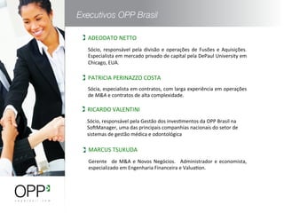 ADEODATO	
  NETTO	
  
Sócia,	
  especialista	
  em	
  contratos,	
  com	
  larga	
  experiência	
  em	
  operações	
  
de	
  M&A	
  e	
  contratos	
  de	
  alta	
  complexidade.	
  
PATRICIA	
  PERINAZZO	
  COSTA	
  
Gerente	
   	
  de	
  M&A	
  e	
  Novos	
  Negócios.	
   	
  Administrador	
  e	
  economista,	
  
especializado	
  em	
  Engenharia	
  Financeira	
  e	
  ValuaWon.	
  
MARCUS	
  TSUKUDA	
  
Sócio,	
  responsável	
  pela	
  divisão	
  e	
  operações	
  de	
  Fusões	
  e	
  Aquisições.	
  
Especialista	
  em	
  mercado	
  privado	
  de	
  capital	
  pela	
  DePaul	
  University	
  em	
  
Chicago,	
  EUA.	
  
Sócio,	
  responsável	
  pela	
  Gestão	
  dos	
  invesWmentos	
  da	
  OPP	
  Brasil	
  na	
  
SomManager,	
  uma	
  das	
  principais	
  companhias	
  nacionais	
  do	
  setor	
  de	
  
sistemas	
  de	
  gestão	
  médica	
  e	
  odontológica	
  
RICARDO	
  VALENTINI	
  
 