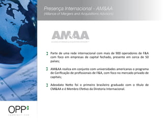 Parte	
  de	
  uma	
  rede	
  internacional	
  com	
  mais	
  de	
  900	
  operadores	
  de	
  F&A	
  
com	
   foco	
   em	
   empresas	
   de	
   capital	
   fechado,	
   presente	
   em	
   cerca	
   de	
   50	
  
países;	
  
	
  
AM&AA	
  realiza	
  em	
  conjunto	
  com	
  universidades	
  americanas	
  o	
  programa	
  
de	
  Ceriﬁcação	
  de	
  proﬁssionais	
  de	
  F&A,	
  com	
  foco	
  no	
  mercado	
  privado	
  de	
  
capitais;	
  
	
  
Adeodato	
   Nero	
   foi	
   o	
   primeiro	
   brasileiro	
   graduado	
   com	
   o	
   stulo	
   de	
  
CM&AA	
  e	
  é	
  Membro	
  EfeWvo	
  da	
  Diretoria	
  Internacional.	
  
 