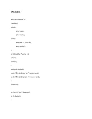 EXERCISE 4



#include<iostream.h>

class bird{

private :

           char *color;

           char *name;

public :

           bird(char *c, char *n);

           void display();

};

bird::bird(char *a, char *n){

color=a;

name=n;

}

void bird::display(){

cout<<"The bird color is : "<<color<<endl;

cout<<"The bird name is : "<<name<<endl;

}

void main()

{

bird bird1("pink","Peacock");

bird1.display();

}
 