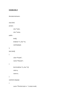 EXERCISE 5



#include<iostream>



class bird{

private :

           char *color;

           char *name;

public :

           bird();

           bird(char *c, char *n);

           void display();

};

bird::bird()

{

           color="Purple";

           name="Peacock";

}

           bird::bird(char *a, char *n){

           color=a;

           name=n;

}

void bird::display()

{

           cout<<"The bird color is : "<<color<<endl;
 