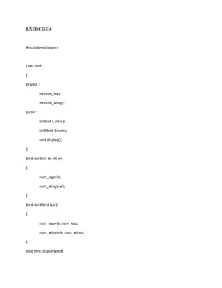 EXERCISE 6



#include<iostream>



class bird

{

private :

           int num_legs;

           int num_wings;

public :

           bird(int l, int w);

           bird(bird &num);

           void display();

};

bird::bird(int le, int wi)

{

           num_legs=le;

           num_wings=wi;

}

bird::bird(bird &br)

{

           num_legs=br.num_legs;

           num_wings=br.num_wings;

}

void bird::display(void)
 