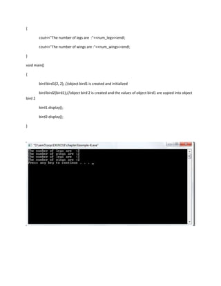 {

         cout<<"The number of legs are :"<<num_legs<<endl;

         cout<<"The number of wings are :"<<num_wings<<endl;

}

void main()

{

         bird bird1(2, 2); //object bird1 is created and initialized

         bird bird2(bird1);//object bird 2 is created and the values of object bird1 are copied into object
bird 2

         bird1.display();

         bird2.display();

}
 