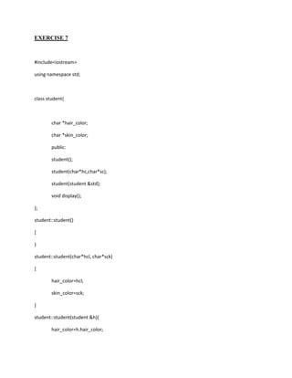 EXERCISE 7



#include<iostream>

using namespace std;



class student{



        char *hair_color;

        char *skin_color;

        public:

        student();

        student(char*hc,char*sc);

        student(student &std);

        void display();

};

student::student()

{

}

student::student(char*hcl, char*sck)

{

        hair_color=hcl;

        skin_color=sck;

}

student::student(student &h){

        hair_color=h.hair_color;
 