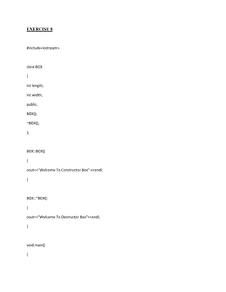 EXERCISE 8



#include<iostream>



class BOX

{

int length;

int width;

public:

BOX();

~BOX();

};



BOX::BOX()

{

cout<<"Welcome To Constructor Box" <<endl;

}



BOX::~BOX()

{

cout<<"Welcome To Destructor Box"<<endl;

}



void main()

{
 