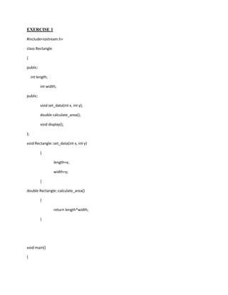 EXERCISE 1

#include<iostream.h>

class Rectangle

{

public:

     int length;

           int width;

public:

           void set_data(int x, int y);

           double calculate_area();

           void display();

};

void Rectangle::set_data(int x, int y)

           {

                   length=x;

                   width=y;

           }

double Rectangle::calculate_area()

           {

                   return length*width;

           }




void main()

{
 