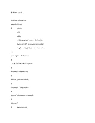 EXERCISE 9



#include<iostream.h>

class SegiEmpat

{       private:

        int i;

        public:

        void display (); // method declaration

        SegiEmpat ();// constructor declaration

        ~SegiEmpat (); // destructor declaration

};

void SegiEmpat::display()

{

cout<<"nIn function display";

}

SegiEmpat::SegiEmpat()

{

cout<<"nIn constructor";

}

SegiEmpat::~SegiEmpat()

{

cout<<"nIn destructor"<<endl;

}

int main()

{       SegiEmpat obj1;
 